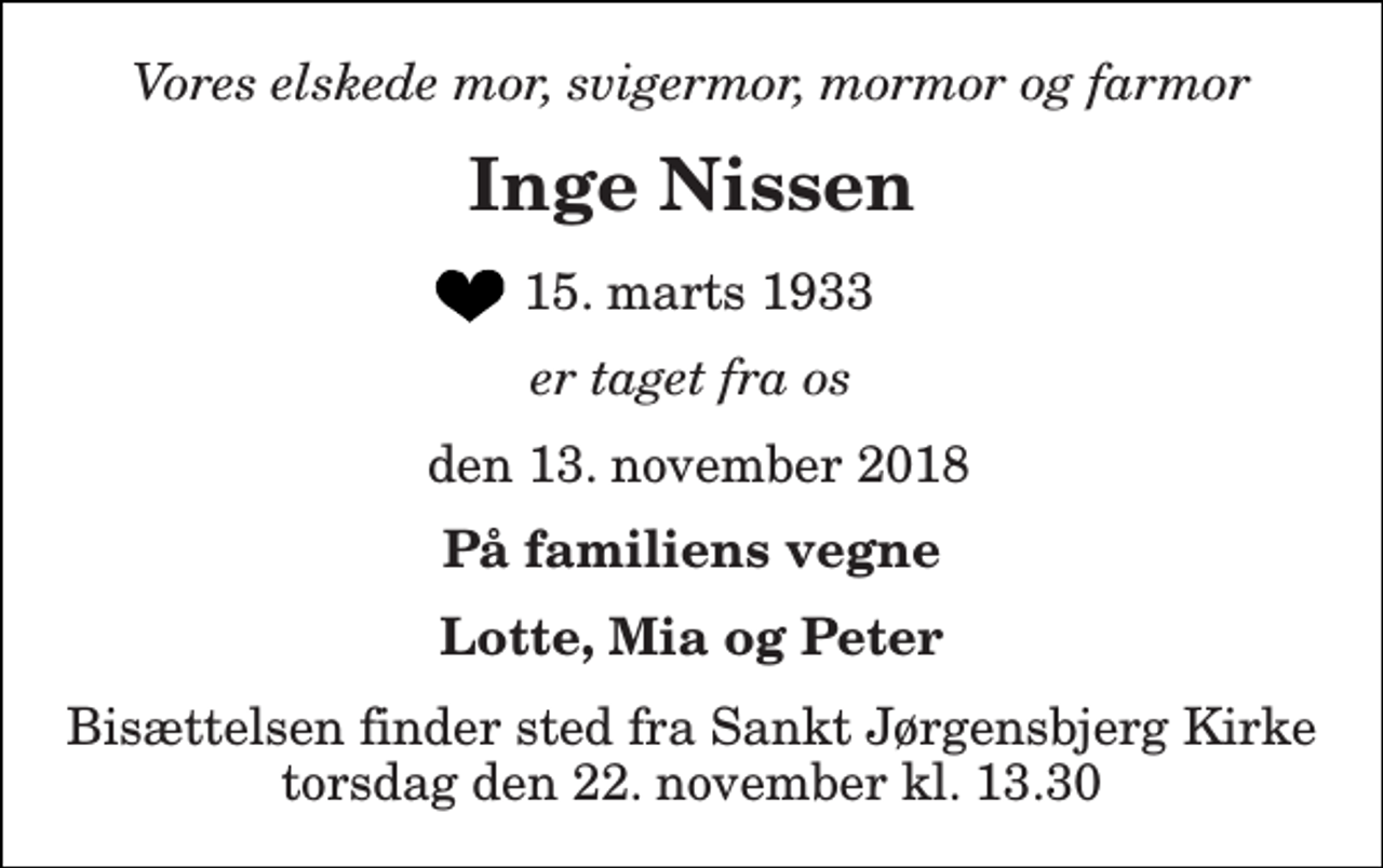 <p>Vores elskede mor, svigermor, mormor og farmor<br />Inge Nissen<br />15. marts 1933<br />er taget fra os<br />den 13. november 2018<br />På familiens vegne<br />Lotte, Mia og Peter<br />Bisættelsen finder sted fra Sankt Jørgensbjerg Kirke torsdag den 22. november kl. 13.30</p>