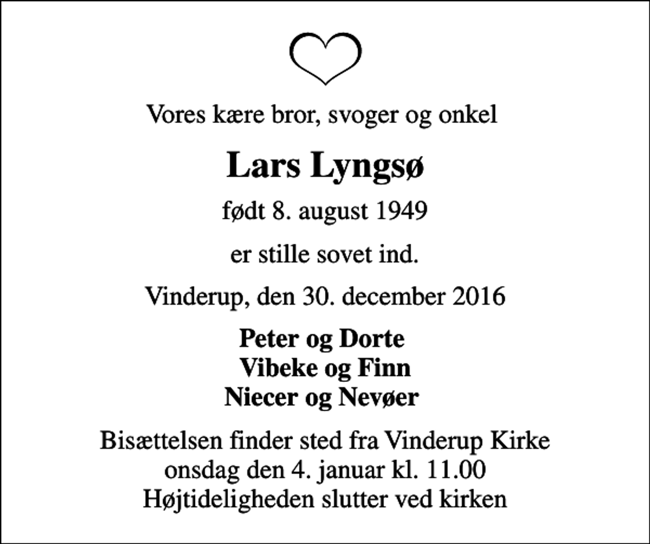 <p>Vores kære bror, svoger og onkel<br />Lars Lyngsø<br />født 8. august 1949<br />er stille sovet ind.<br />Vinderup, den 30. december 2016<br />Peter og Dorte Vibeke og Finn Niecer og Nevøer<br />Bisættelsen finder sted fra Vinderup Kirke onsdag den 4. januar kl. 11.00 Højtideligheden slutter ved kirken</p>