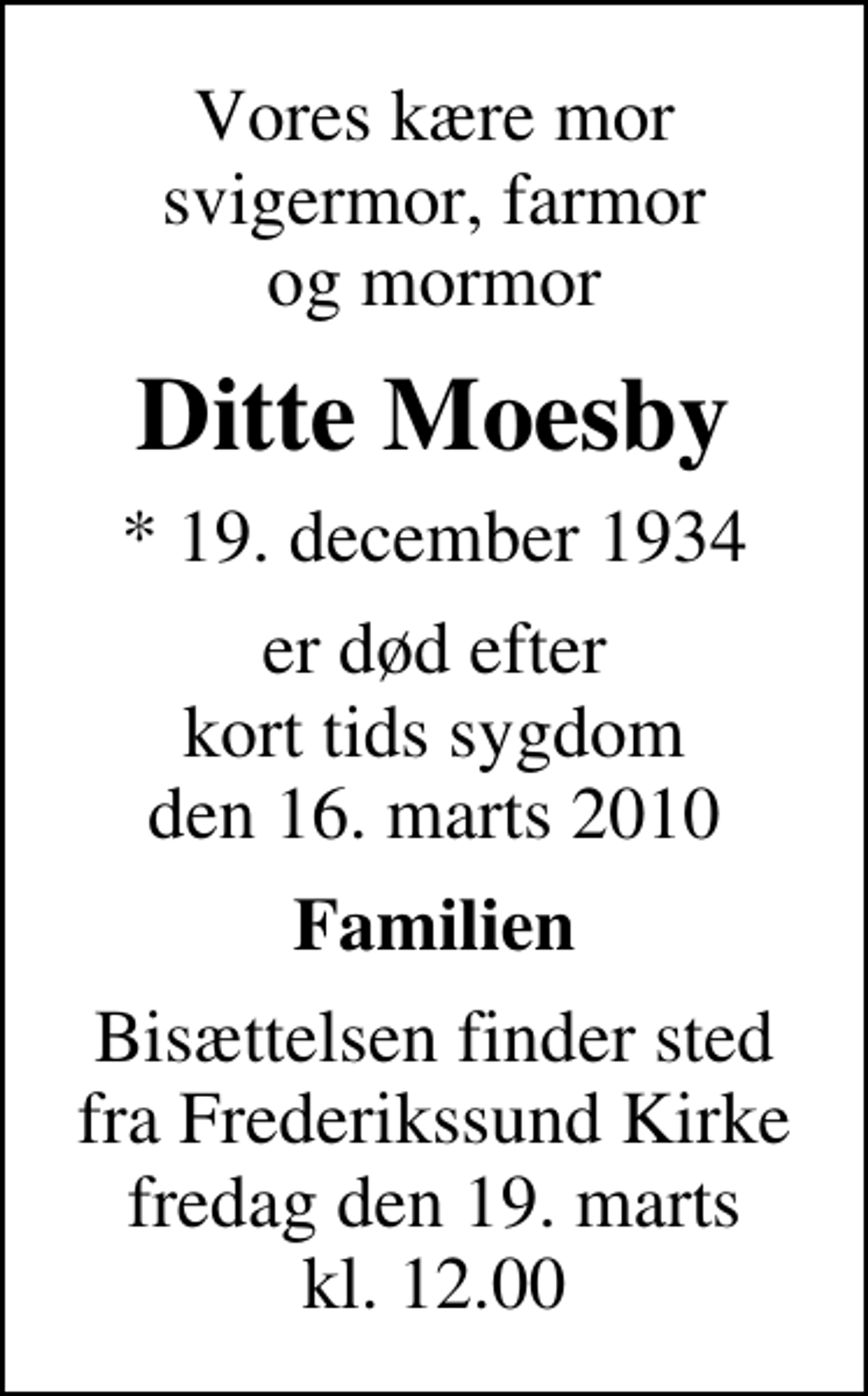 <p>Vores kære mor svigermor, farmor og mormor<br />Ditte Moesby<br />* 19. december 1934<br />er død efter kort tids sygdom den 16. marts 2010<br />Familien<br />Bisættelsen finder sted fra Frederikssund Kirke fredag den 19. marts kl. 12.00</p>