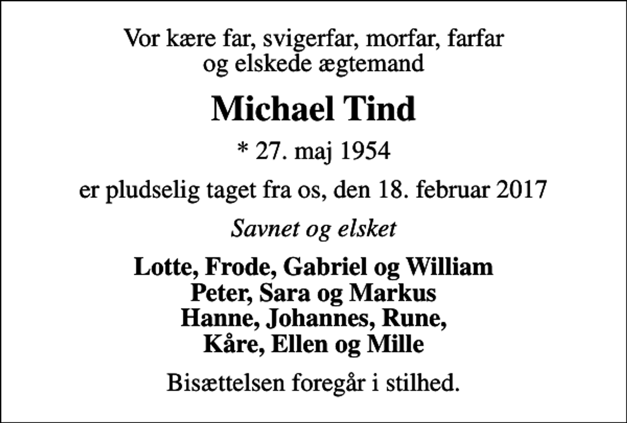 <p>Vor kære far, svigerfar, morfar, farfar og elskede ægtemand<br />Michael Tind<br />* 27. maj 1954<br />er pludselig taget fra os, den 18. februar 2017<br />Savnet og elsket<br />Lotte, Frode, Gabriel og William Peter, Sara og Markus Hanne, Johannes, Rune, Kåre, Ellen og Mille<br />Bisættelsen foregår i stilhed.</p>