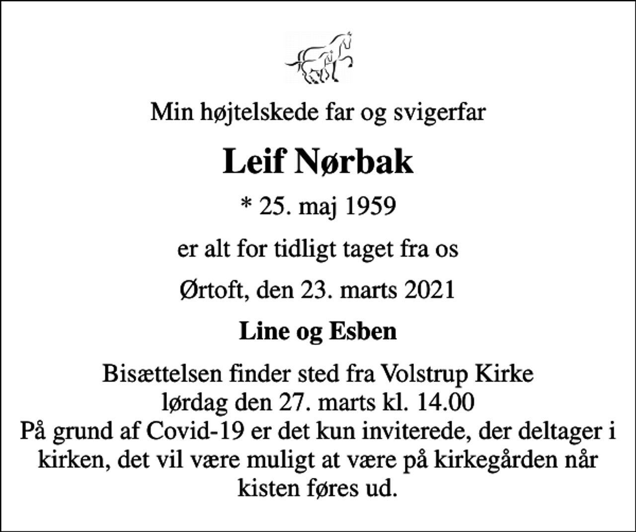 <p>Min højtelskede far og svigerfar<br />Leif Nørbak<br />* 25. maj 1959<br />er alt for tidligt taget fra os<br />Ørtoft, den 23. marts 2021<br />Line og Esben<br />Bisættelsen finder sted fra Volstrup Kirke lørdag den 27. marts kl. 14.00 På grund af Covid-19 er det kun inviterede, der deltager i kirken, det vil være muligt at være på kirkegården når kisten føres ud.</p>