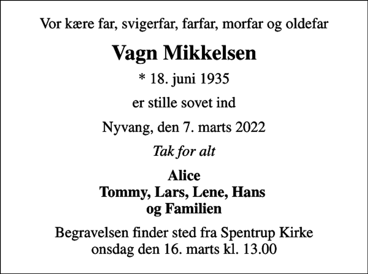<p>Vor kære far, svigerfar, farfar, morfar og oldefar<br />Vagn Mikkelsen<br />* 18. juni 1935<br />er stille sovet ind<br />Nyvang, den 7. marts 2022<br />Tak for alt<br />Alice Tommy, Lars, Lene, Hans og Familien<br />Begravelsen finder sted fra Spentrup Kirke onsdag den 16. marts kl. 13.00</p>