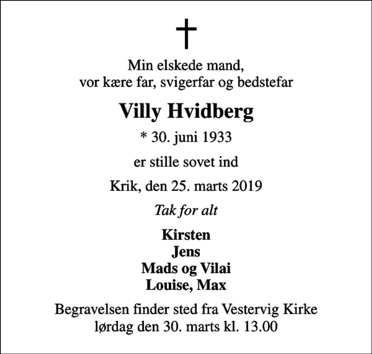 <p>Min elskede mand, vor kære far, svigerfar og bedstefar<br />Villy Hvidberg<br />* 30. juni 1933<br />er stille sovet ind<br />Krik, den 25. marts 2019<br />Tak for alt<br />Kirsten Jens Mads og Vilai Louise, Max<br />Begravelsen finder sted fra Vestervig Kirke lørdag den 30. marts kl. 13.00</p>