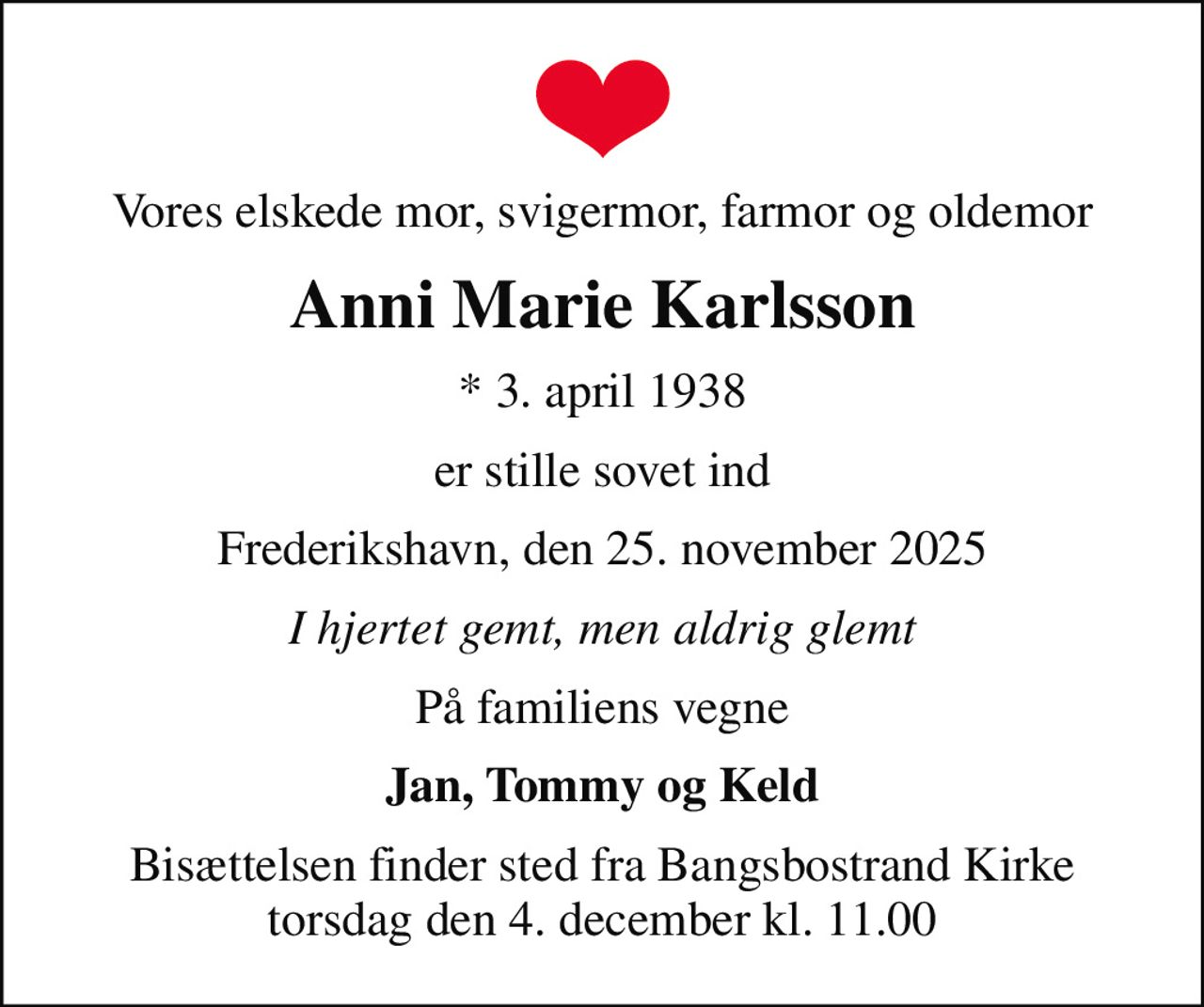 Vores elskede mor, svigermor, farmor og oldemor
Anni Marie Karlsson
* 3. april 1938
er stille sovet ind
Frederikshavn, den 25. november 2025
I hjertet gemt, men aldrig glemt
På familiens vegne
Jan, Tommy og Keld
Bisættelsen finder sted fra Bangsbostrand Kirke  torsdag den 4. december kl. 11.00