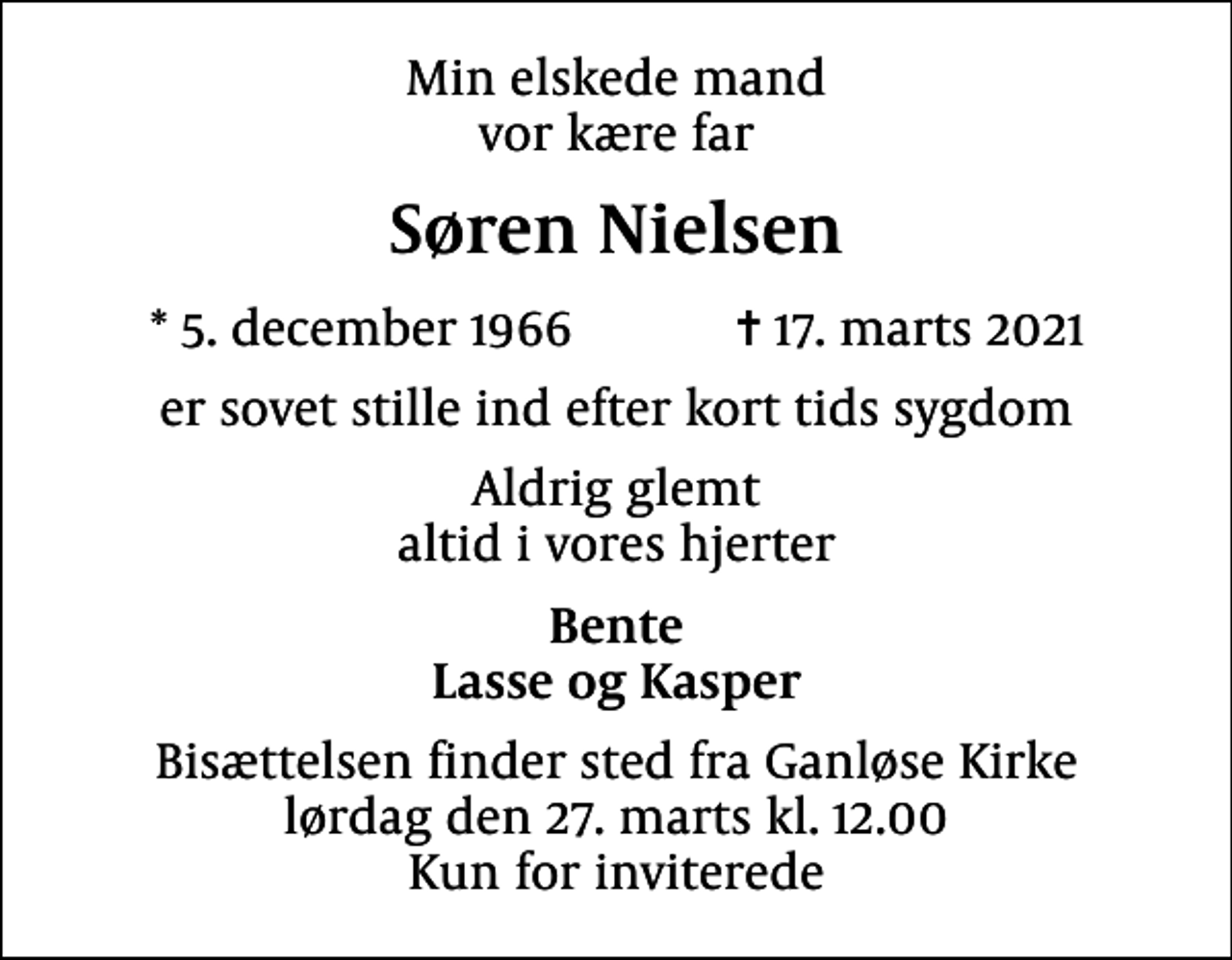 <p>Min elskede mand vor kære far<br />Søren Nielsen<br />* 5. december 1966 ✝ 17. marts 2021<br />er sovet stille ind efter kort tids sygdom<br />Aldrig glemt altid i vores hjerter<br />Bente Lasse og Kasper<br />Bisættelsen finder sted fra Ganløse Kirke lørdag den 27. marts kl. 12.00 Kun for inviterede</p>