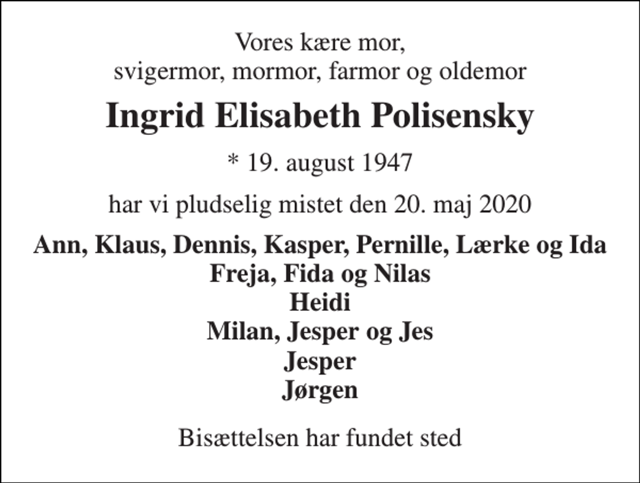 <p>Vores kære mor, svigermor, mormor, farmor og oldemor<br />Ingrid Elisabeth Polisensky<br />* 19. august 1947<br />har vi pludselig mistet den 20. maj 2020<br />Ann, Klaus, Dennis, Kasper, Pernille, Lærke og Ida Freja, Fida og Nilas Heidi Milan, Jesper og Jes Jesper Jørgen<br />Bisættelsen har fundet sted</p>