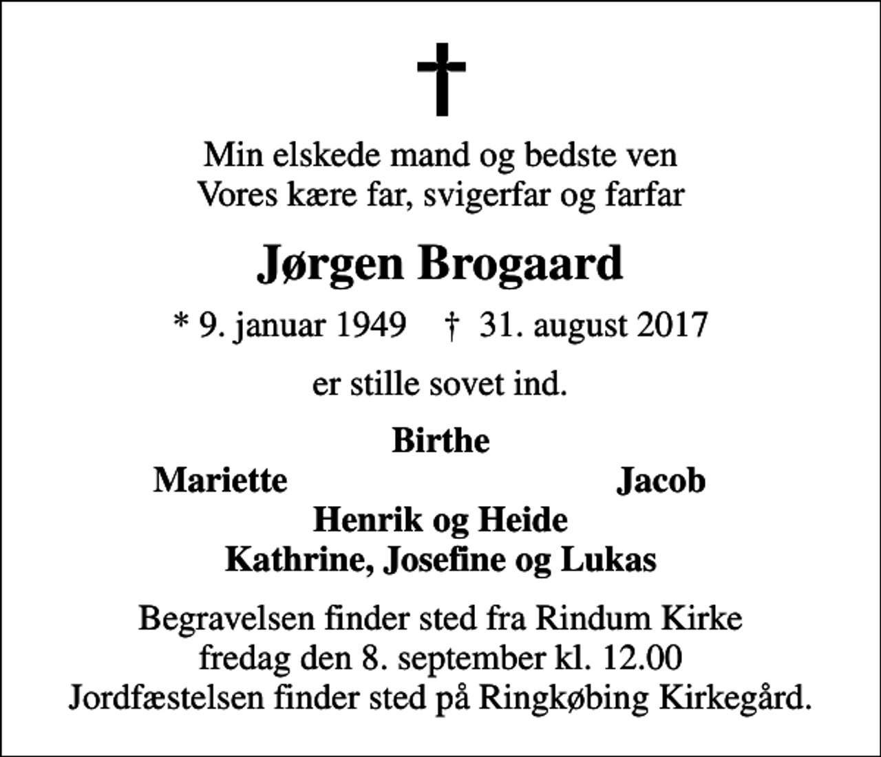 <p>Min elskede mand og bedste ven Vores kære far, svigerfar og farfar<br />Jørgen Brogaard<br />* 9. januar 1949 ✝ 31. august 2017<br />er stille sovet ind.<br />Birthe<br />Mariette<br />Jacob<br />Begravelsen finder sted fra Rindum Kirke fredag den 8. september kl. 12.00 Jordfæstelsen finder sted på Ringkøbing Kirkegård.</p>