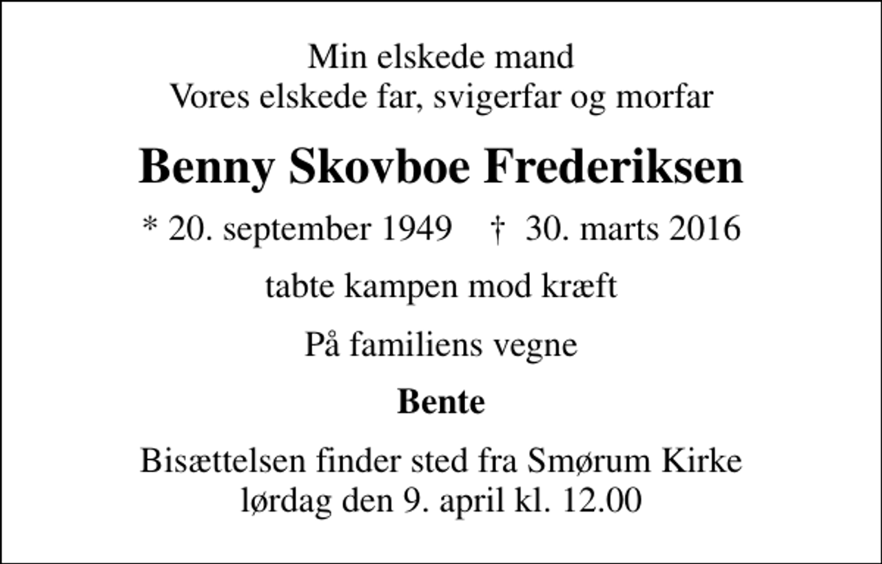 <p>Min elskede mand Vores elskede far, svigerfar og morfar<br />Benny Skovboe Frederiksen<br />* 20. september 1949 ✝ 30. marts 2016<br />tabte kampen mod kræft<br />På familiens vegne<br />Bente<br />Bisættelsen finder sted fra Smørum Kirke lørdag den 9. april kl. 12.00</p>