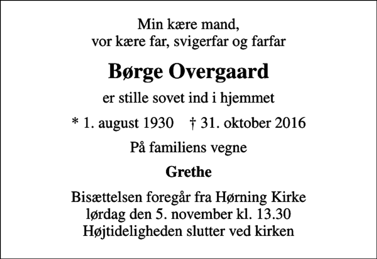 <p>Min kære mand, vor kære far, svigerfar og farfar<br />Børge Overgaard<br />er stille sovet ind i hjemmet<br />* 1. august 1930 ✝ 31. oktober 2016<br />På familiens vegne<br />Grethe<br />Bisættelsen foregår fra Hørning Kirke lørdag den 5. november kl. 13.30 Højtideligheden slutter ved kirken</p>