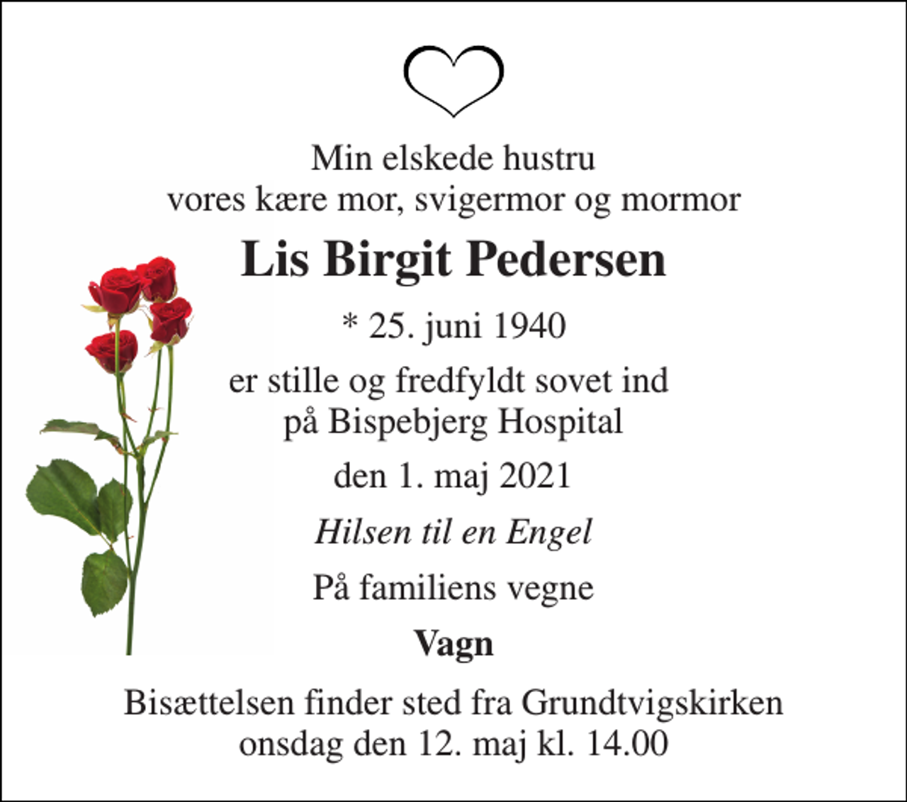 <p>Min elskede hustru vores kære mor, svigermor og mormor<br />Lis Birgit Pedersen<br />*​ 25. juni 1940<br />er stille og fredfyldt sovet ind på Bispebjerg Hospital<br />den 1. maj 2021<br />Hilsen til en Engel<br />På familiens vegne<br />Vagn<br />Bisættelsen finder sted fra Grundtvigskirken onsdag den 12. maj kl. 14.00</p>