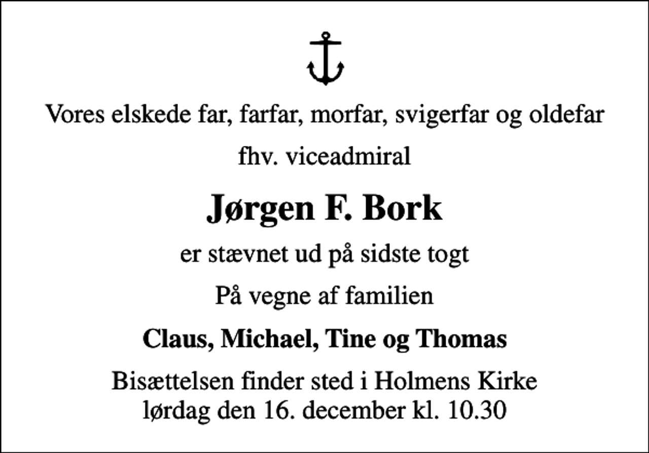 <p>Vores elskede far, farfar, morfar, svigerfar og oldefar<br />fhv. viceadmiral<br />Jørgen F. Bork<br />er stævnet ud på sidste togt<br />På vegne af familien<br />Claus, Michael, Tine og Thomas<br />Bisættelsen finder sted i Holmens Kirke lørdag den 16. december kl. 10.30</p>