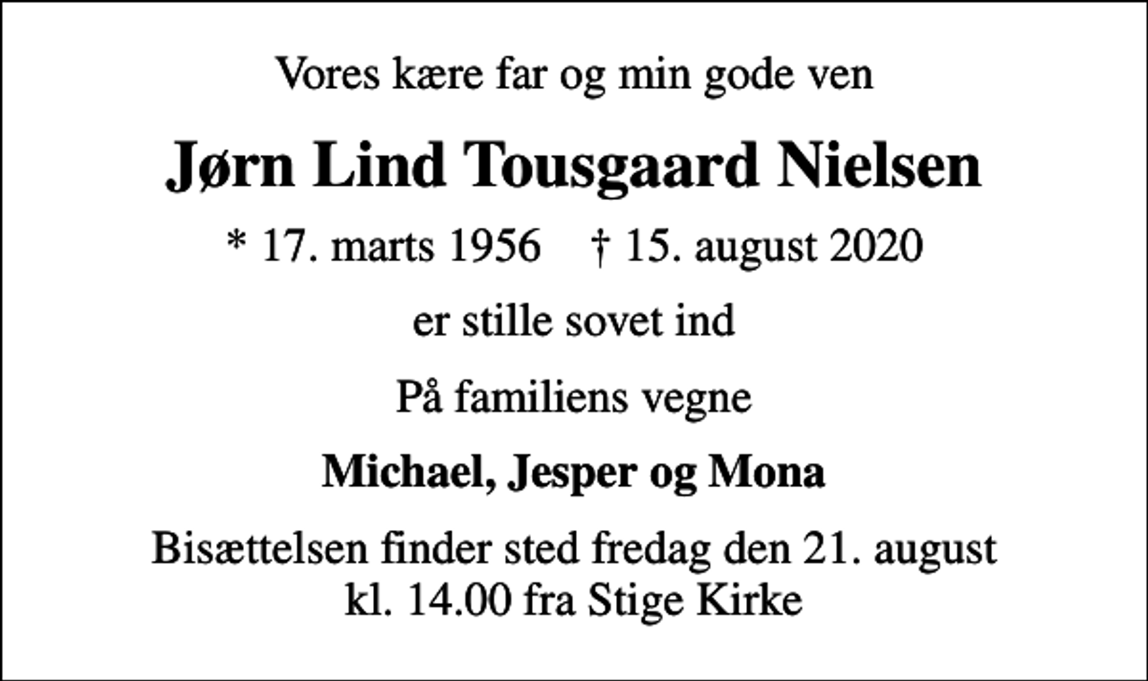 <p>Vores kære far og min gode ven<br />Jørn Lind Tousgaard Nielsen<br />* 17. marts 1956 ✝ 15. august 2020<br />er stille sovet ind<br />På familiens vegne<br />Michael, Jesper og Mona<br />Bisættelsen finder sted fredag den 21. august kl. 14.00 fra Stige Kirke</p>