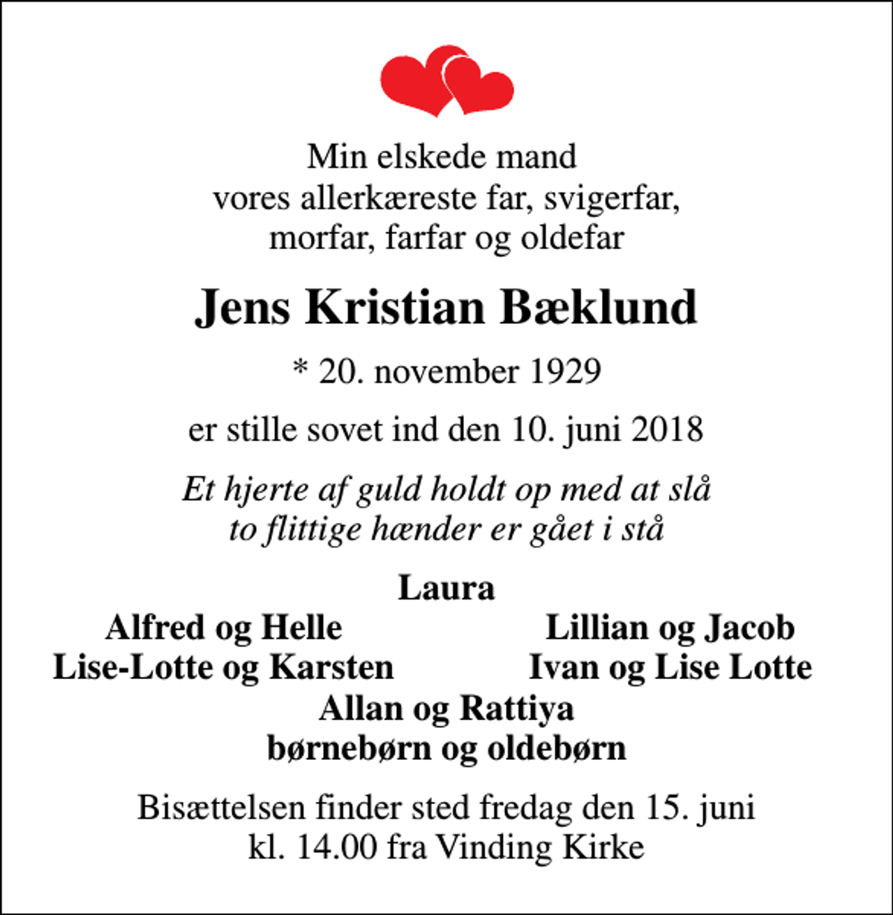 <p>Min elskede mand vores allerkæreste far, svigerfar, morfar, farfar og oldefar<br />Jens Kristian Bæklund<br />* 20. november 1929<br />er stille sovet ind den 10. juni 2018<br />Et hjerte af guld holdt op med at slå to flittige hænder er gået i stå<br />Laura<br />Alfred og Helle<br />Lillian og Jacob<br />Lise-Lotte og Karsten<br />Ivan og Lise Lotte<br />Bisættelsen finder sted fredag den 15. juni kl. 14.00 fra Vinding Kirke</p>