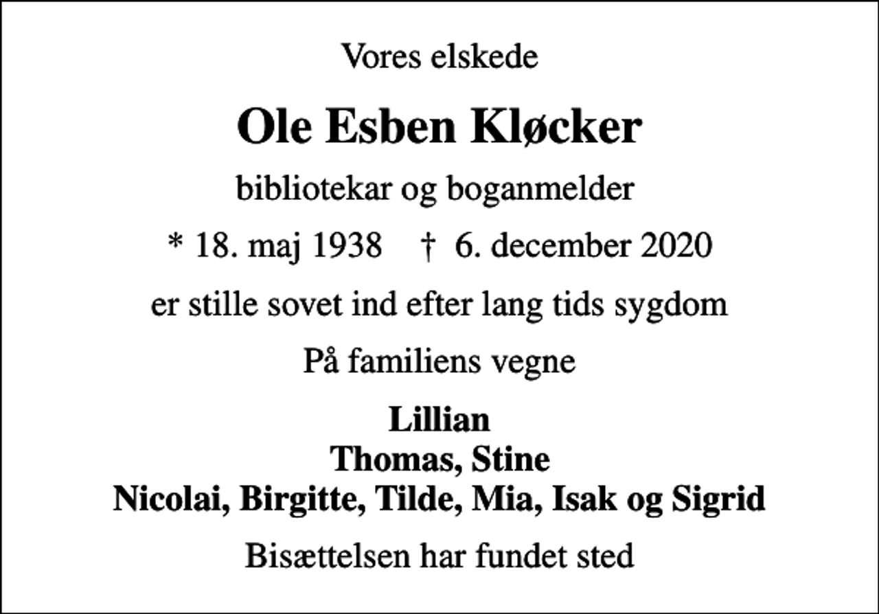 <p>Vores elskede<br />Ole Esben Kløcker<br />bibliotekar og boganmelder<br />* 18. maj 1938 ✝ 6. december 2020<br />er stille sovet ind efter lang tids sygdom<br />På familiens vegne<br />Lillian Thomas, Stine Nicolai, Birgitte, Tilde, Mia, Isak og Sigrid<br />Bisættelsen har fundet sted</p>