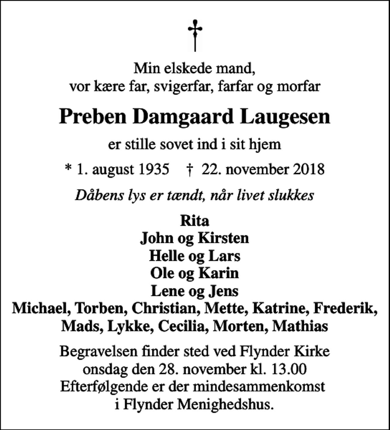 <p>Min elskede mand, vor kære far, svigerfar, farfar og morfar<br />Preben Damgaard Laugesen<br />er stille sovet ind i sit hjem<br />* 1. august 1935 ✝ 22. november 2018<br />Dåbens lys er tændt, når livet slukkes<br />Rita John og Kirsten Helle og Lars Ole og Karin Lene og Jens Michael, Torben, Christian, Mette, Katrine, Frederik, Mads, Lykke, Cecilia, Morten, Mathias<br />Begravelsen finder sted ved Flynder Kirke onsdag den 28. november kl. 13.00 Efterfølgende er der mindesammenkomst i Flynder Menighedshus.</p>
