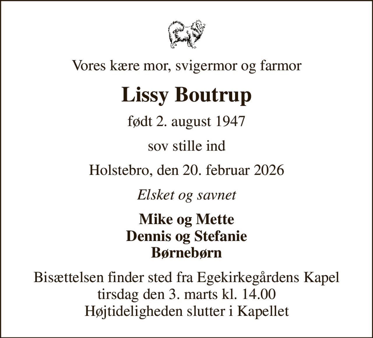 Vores kære mor, svigermor og farmor
Lissy Boutrup
født 2. august 1947
sov stille ind
Holstebro, den 20. februar 2026
Elsket og savnet
Mike og Mette Dennis og Stefanie Børnebørn
Bisættelsen finder sted fra Egekirkegårdens Kapel  tirsdag den 3. marts kl. 14.00  Højtideligheden slutter i Kapellet