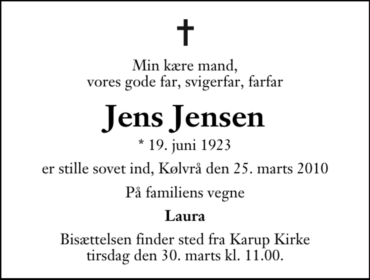 <p>Min kære mand, vores gode far, svigerfar, farfar<br />Jens Jensen<br />* 19. juni 1923<br />er stille sovet ind, Kølvrå den 25. marts 2010<br />På familiens vegne<br />Laura<br />Bisættelsen finder sted fra Karup Kirke tirsdag den 30. marts kl. 11.00 .</p>