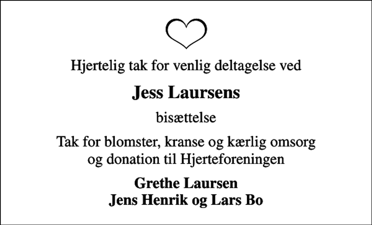 <p>Hjertelig tak for venlig deltagelse ved<br />Jess Laursens<br />bisættelse<br />Tak for blomster, kranse og kærlig omsorg og donation til Hjerteforeningen<br />Grethe Laursen Jens Henrik og Lars Bo</p>