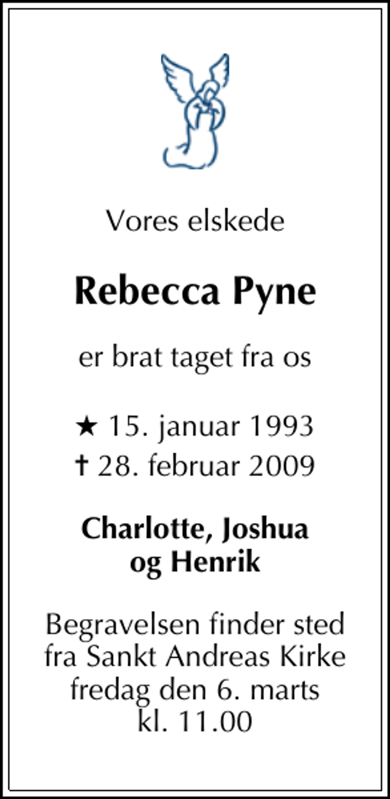 <p>Vores elskede<br />Rebecca Pyne<br />er brat taget fra os<br />* 15. januar 1993<br />✝ 28. februar 2009<br />Charlotte, Joshua og Henrik<br />Begravelsen finder sted fra Sankt Andreas Kirke fredag den 6. marts kl. 11.00</p>