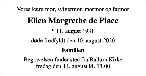 <p>Vores kære mor, svigermor, mormor og farmor<br />Ellen Margrethe de Place<br />* 11. august 1931<br />døde fredfyldt den 10. august 2020<br />Familien<br />Begravelsen finder sted fra Ballum Kirke fredag den 14. august kl. 13.00</p>