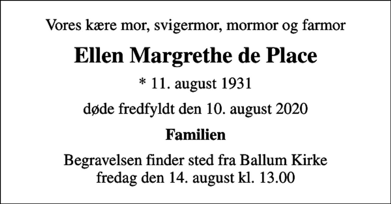 <p>Vores kære mor, svigermor, mormor og farmor<br />Ellen Margrethe de Place<br />* 11. august 1931<br />døde fredfyldt den 10. august 2020<br />Familien<br />Begravelsen finder sted fra Ballum Kirke fredag den 14. august kl. 13.00</p>