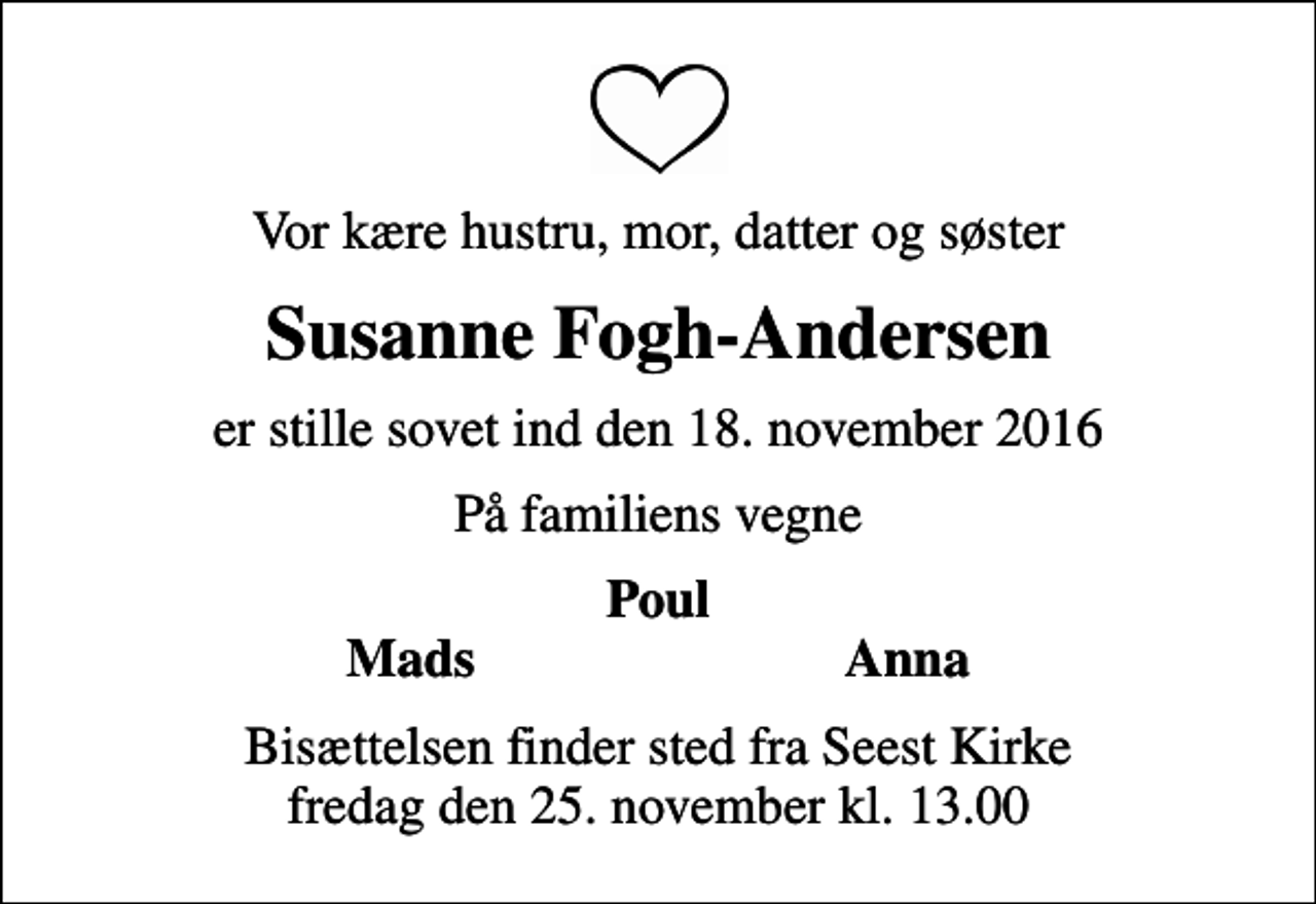 <p>Vor kære hustru, mor, datter og søster<br />Susanne Fogh-Andersen<br />er stille sovet ind den 18. november 2016<br />På familiens vegne<br />Poul<br />Mads<br />Anna<br />Bisættelsen finder sted fra Seest Kirke fredag den 25. november kl. 13.00</p>
