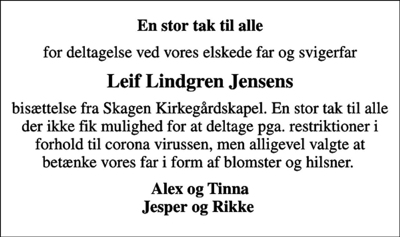 <p>En stor tak til alle<br />for deltagelse ved vores elskede far og svigerfar<br />Leif Lindgren Jensens<br />bisættelse fra Skagen Kirkegårdskapel. En stor tak til alle der ikke fik mulighed for at deltage pga. restriktioner i forhold til corona virussen, men alligevel valgte at betænke vores far i form af blomster og hilsner.<br />Alex og Tinna Jesper og Rikke</p>