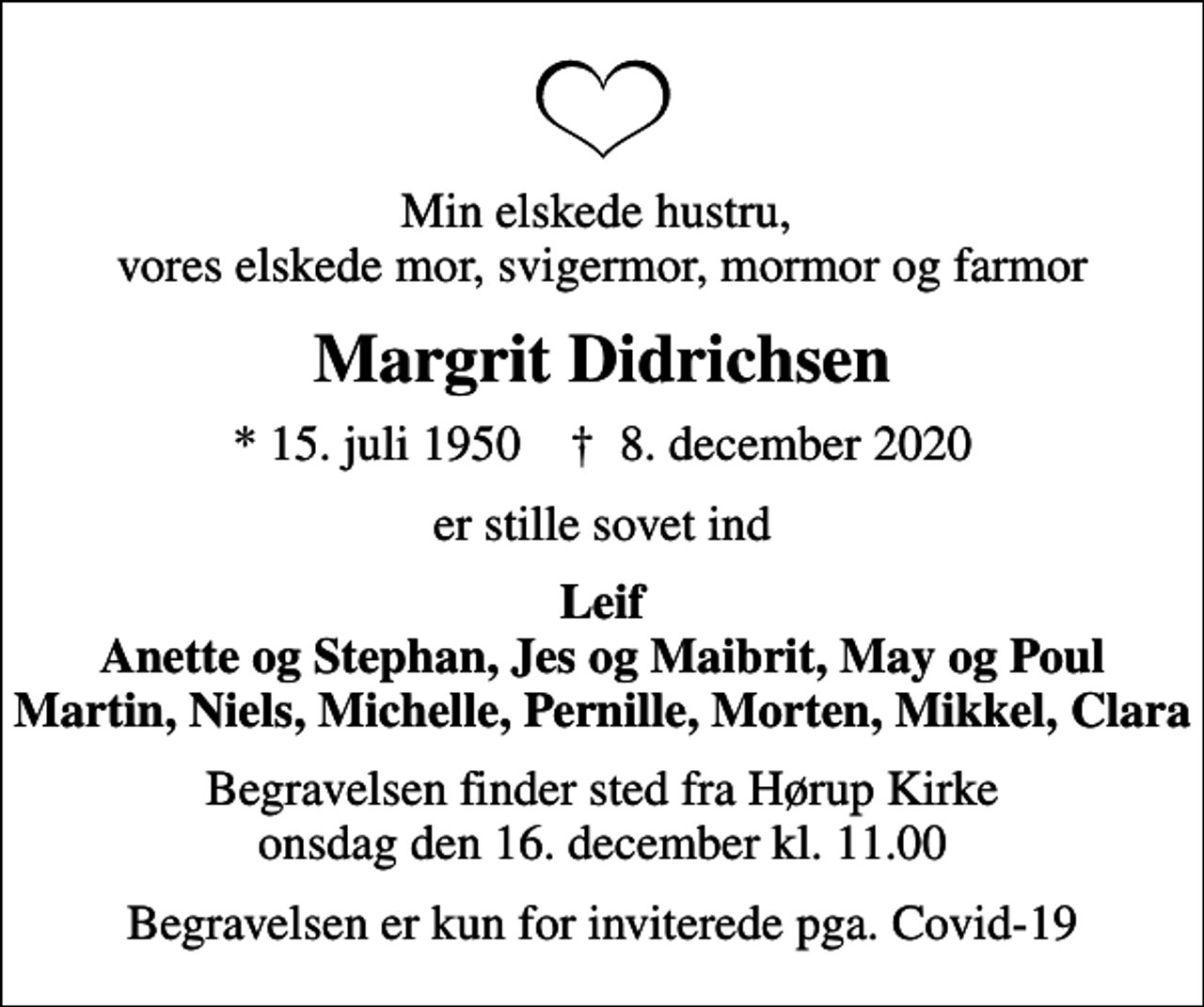 <p>Min elskede hustru, vores elskede mor, svigermor, mormor og farmor<br />Margrit Didrichsen<br />* 15. juli 1950 ✝ 8. december 2020<br />er stille sovet ind<br />Leif Anette og Stephan, Jes og Maibrit, May og Poul Martin, Niels, Michelle, Pernille, Morten, Mikkel, Clara<br />Begravelsen finder sted fra Hørup Kirke onsdag den 16. december kl. 11.00<br />Begravelsen er kun for inviterede pga. Covid-19</p>