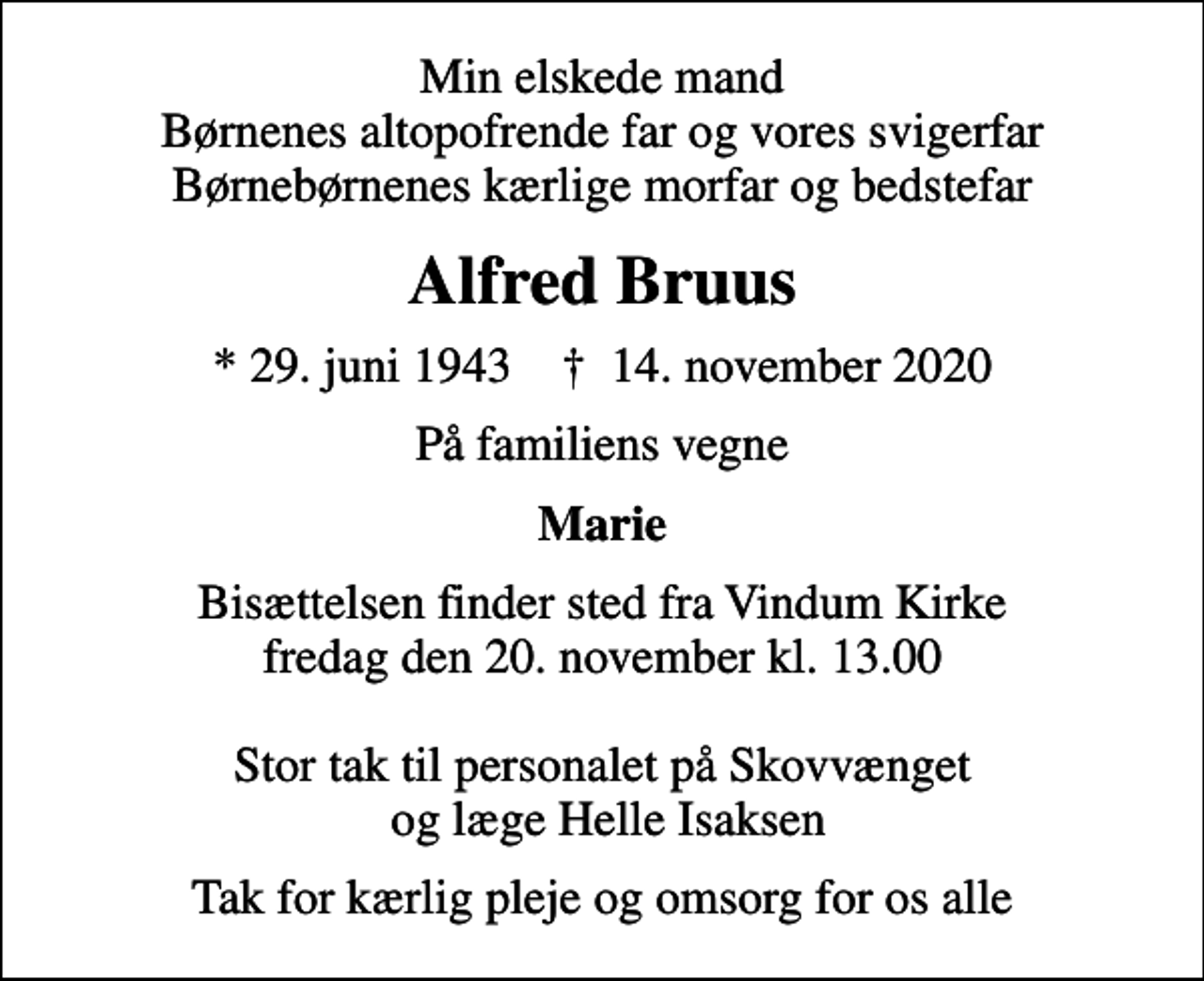 <p>Min elskede mand Børnenes altopofrende far og vores svigerfar Børnebørnenes kærlige morfar og bedstefar<br />Alfred Bruus<br />* 29. juni 1943 ✝ 14. november 2020<br />På familiens vegne<br />Marie<br />Bisættelsen finder sted fra Vindum Kirke fredag den 20. november kl. 13.00 Stor tak til personalet på Skovvænget og læge Helle Isaksen<br />Tak for kærlig pleje og omsorg for os alle</p>