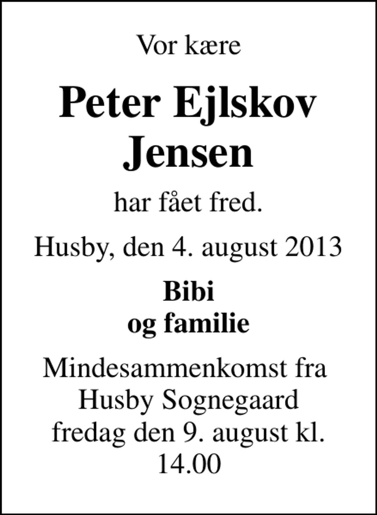 <p>Vor kære<br />Peter Ejlskov Jensen<br />har fået fred.<br />Husby, den 4. august 2013<br />Bibi og familie<br />Mindesammenkomst fra Husby Sognegaard fredag den 9. august kl. 14.00</p>