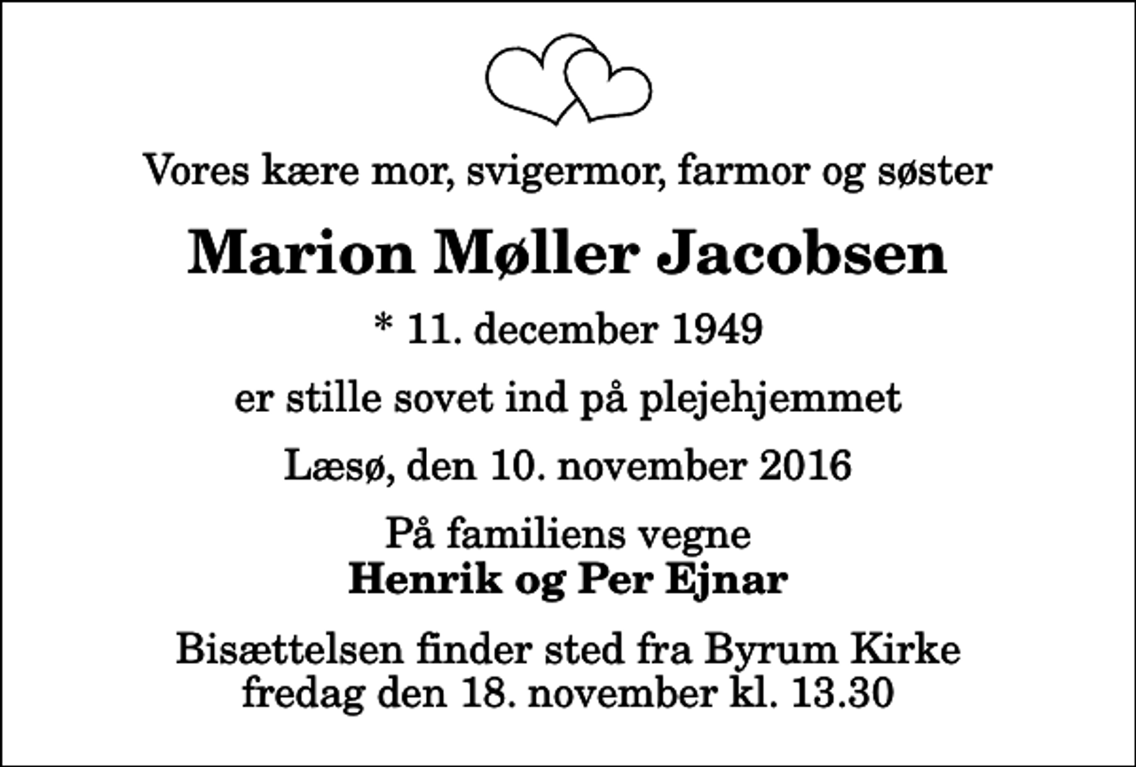 <p>Vores kære mor, svigermor, farmor og søster<br />Marion Møller Jacobsen<br />* 11. december 1949<br />er stille sovet ind på plejehjemmet<br />Læsø, den 10. november 2016<br />På familiens vegne<br />Henrik og Per Ejnar<br />Bisættelsen finder sted fra Byrum Kirke fredag den 18. november kl. 13.30</p>