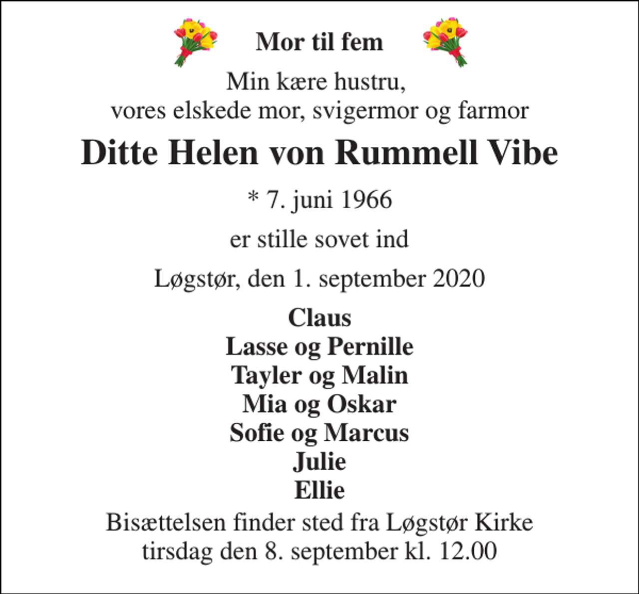 <p>Mor til fem<br />Min kære hustru, vores elskede mor, svigermor og farmor<br />Ditte Helen von Rummell Vibe<br />*​ 7. juni 1966<br />er stille sovet ind<br />Løgstør, den 1. september 2020<br />Claus Lasse og Pernille Tayler og Malin Mia og Oskar Sofie og Marcus Julie Ellie<br />Bisættelsen​ finder sted fra Løgstør Kirke​ tirsdag den 8. september​ kl. 12.00</p>