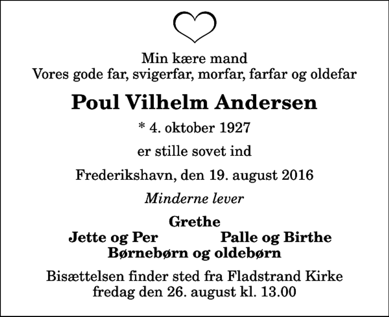 <p>Min kære mand Vores gode far, svigerfar, morfar, farfar og oldefar<br />Poul Vilhelm Andersen<br />* 4. oktober 1927<br />er stille sovet ind<br />Frederikshavn, den 19. august 2016<br />Minderne lever<br />Grethe<br />Jette og Per<br />Palle og Birthe<br />Bisættelsen finder sted fra Fladstrand Kirke fredag den 26. august kl. 13.00</p>