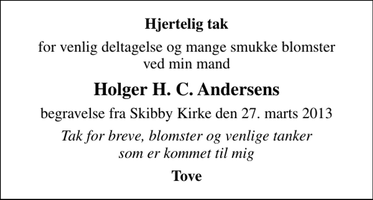 <p>Hjertelig tak<br />for venlig deltagelse og mange smukke blomster ved min mand<br />Holger H. C. Andersens<br />begravelse fra Skibby Kirke den 27. marts 2013<br />Tak for breve, blomster og venlige tanker som er kommet til mig<br />Tove</p>