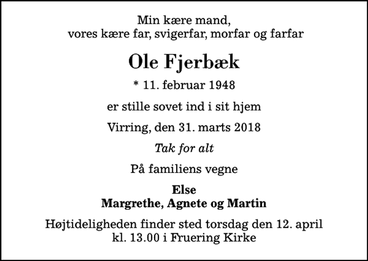 <p>Min kære mand, vores kære far, svigerfar, morfar og farfar<br />Ole Fjerbæk<br />* 11. februar 1948<br />er stille sovet ind i sit hjem<br />Virring, den 31. marts 2018<br />Tak for alt<br />På familiens vegne<br />Else Margrethe, Agnete og Martin<br />Højtideligheden finder sted torsdag den 12. april kl. 13.00 i Fruering Kirke</p>