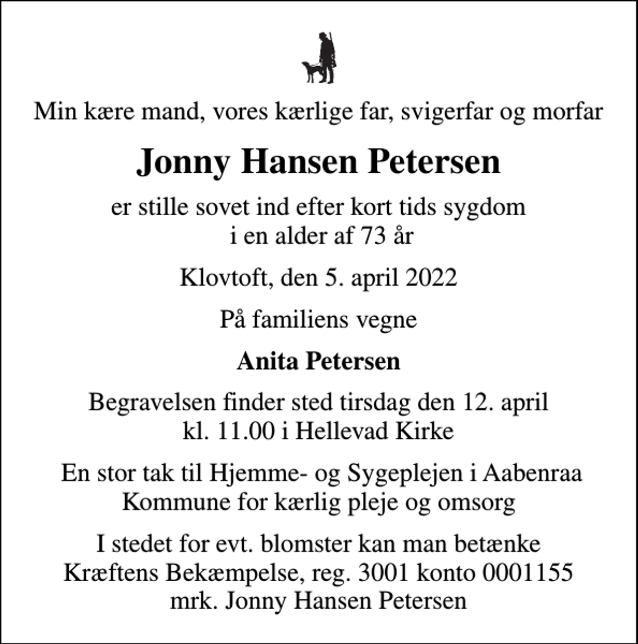 <p>Min kære mand, vores kærlige far, svigerfar og morfar<br />Jonny Hansen Petersen<br />er stille sovet ind efter kort tids sygdom i en alder af 73 år<br />Klovtoft, den 5. april 2022<br />På familiens vegne<br />Anita Petersen<br />Begravelsen finder sted tirsdag den 12. april kl. 11.00 i Hellevad Kirke<br />En stor tak til Hjemme- og Sygeplejen i Aabenraa Kommune for kærlig pleje og omsorg<br />I stedet for evt. blomster kan man betænke<br />Kræftens Bekæmpelse reg.3001konto0001155mrk. Jonny Hansen<br />Petersen</p>