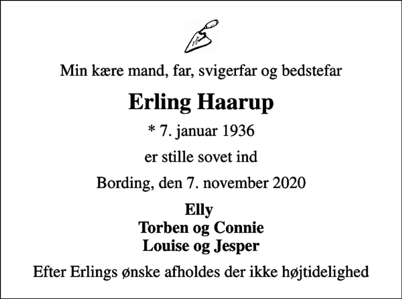 <p>Min kære mand, far, svigerfar og bedstefar<br />Erling Haarup<br />* 7. januar 1936<br />er stille sovet ind<br />Bording, den 7. november 2020<br />Elly Torben og Connie Louise og Jesper<br />Efter Erlings ønske afholdes der ikke højtidelighed</p>