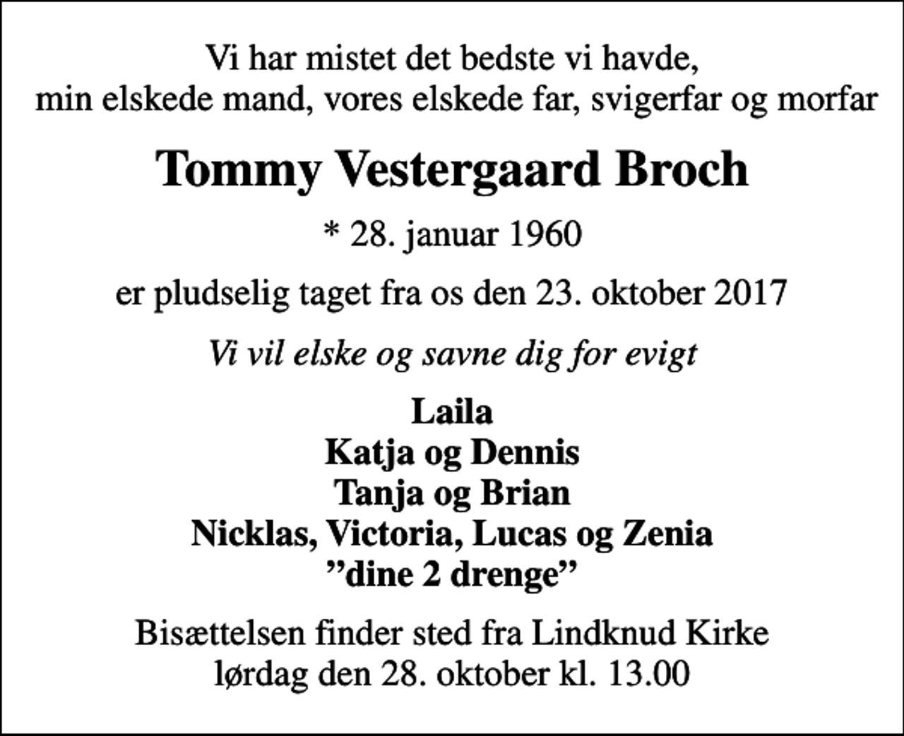 <p>Vi har mistet det bedste vi havde, min elskede mand, vores elskede far, svigerfar og morfar<br />Tommy Vestergaard Broch<br />* 28. januar 1960<br />er pludselig taget fra os den 23. oktober 2017<br />Vi vil elske og savne dig for evigt<br />Laila Katja og Dennis Tanja og Brian Nicklas, Victoria, Lucas og Zenia dine 2 drenge<br />Bisættelsen finder sted fra Lindknud Kirke lørdag den 28. oktober kl. 13.00</p>