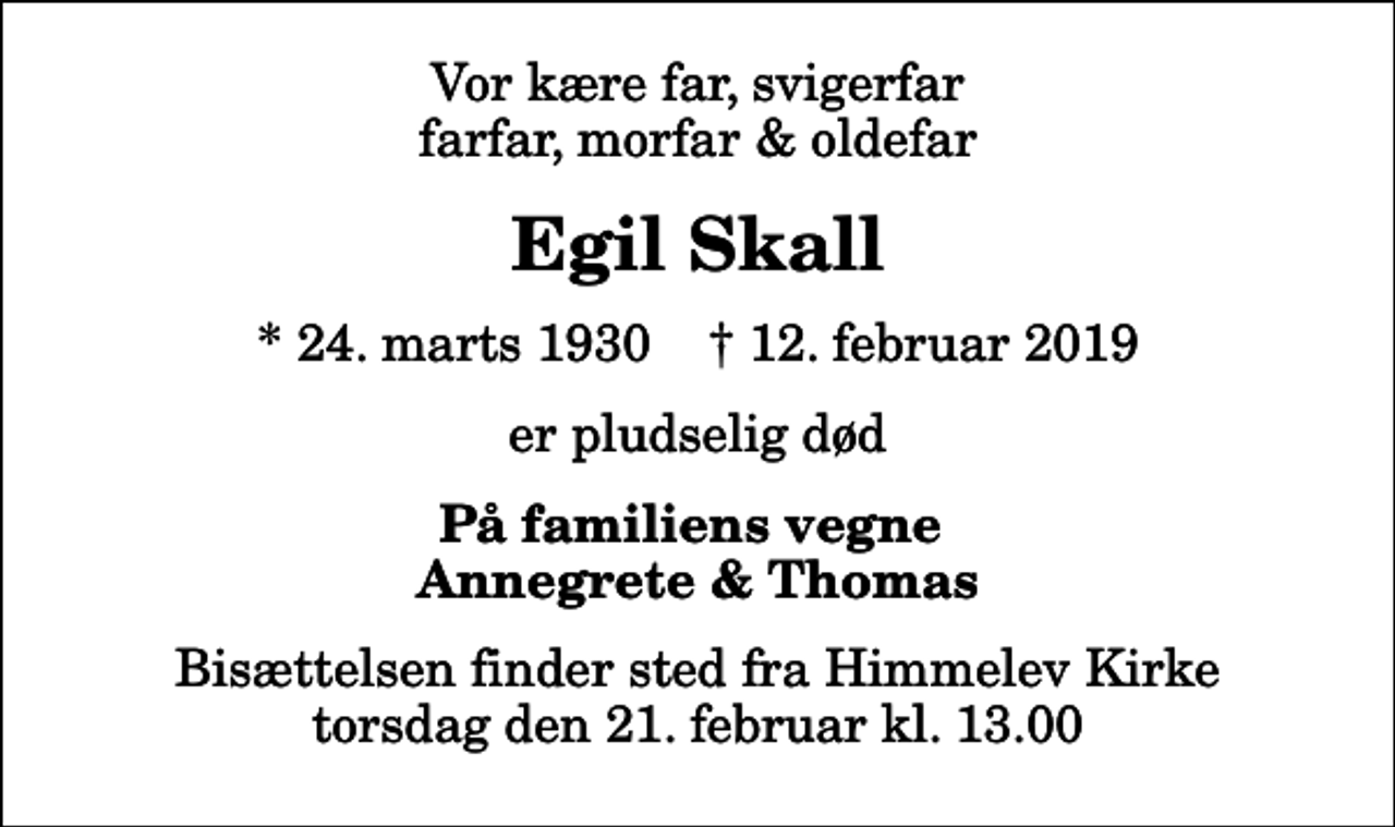 <p>Vor kære far, svigerfar farfar, morfar &amp; oldefar<br />Egil Skall<br />* 24. marts 1930 ✝ 12. februar 2019<br />er pludselig død<br />På familiens vegne Annegrete &amp; Thomas<br />Bisættelsen finder sted fra Himmelev Kirke torsdag den 21. februar kl. 13.00</p>