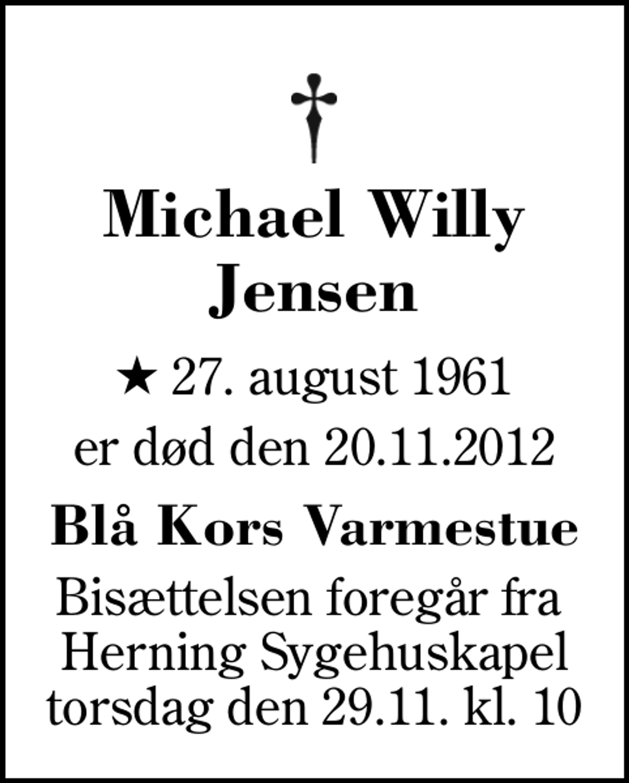 <p>Michael Willy Jensen<br />* 27. august 1961<br />er død den 20.11.2012<br />Blå Kors Varmestue<br />Bisættelsen foregår fra Herning Sygehuskapel torsdag den 29.11. kl. 10</p>