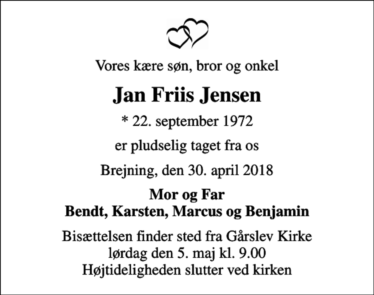 <p>Vores kære søn, bror og onkel<br />Jan Friis Jensen<br />* 22. september 1972<br />er pludselig taget fra os<br />Brejning, den 30. april 2018<br />Mor og Far Bendt, Karsten, Marcus og Benjamin<br />Bisættelsen finder sted fra Gårslev Kirke lørdag den 5. maj kl. 9.00 Højtideligheden slutter ved kirken</p>