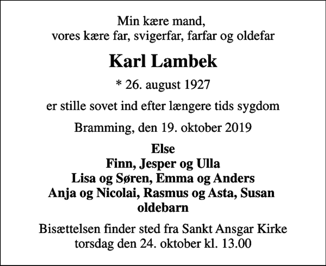 <p>Min kære mand, vores kære far, svigerfar, farfar og oldefar<br />Karl Lambek<br />* 26. august 1927<br />er stille sovet ind efter længere tids sygdom<br />Bramming, den 19. oktober 2019<br />Else Finn, Jesper og Ulla Lisa og Søren, Emma og Anders Anja og Nicolai, Rasmus og Asta, Susan oldebarn<br />Bisættelsen finder sted fra Sankt Ansgar Kirke torsdag den 24. oktober kl. 13.00</p>