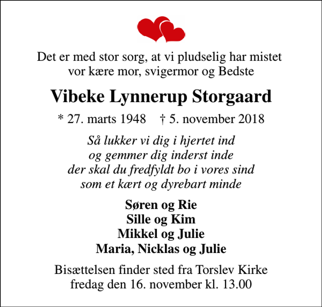 <p>Det er med stor sorg, at vi pludselig har mistet vor kære mor, svigermor og Bedste<br />Vibeke Lynnerup Storgaard<br />* 27. marts 1948 ✝ 5. november 2018<br />Så lukker vi dig i hjertet ind og gemmer dig inderst inde der skal du fredfyldt bo i vores sind som et kært og dyrebart minde<br />Søren og Rie Sille og Kim Mikkel og Julie Maria, Nicklas og Julie<br />Bisættelsen finder sted fra Torslev Kirke fredag den 16. november kl. 13.00</p>