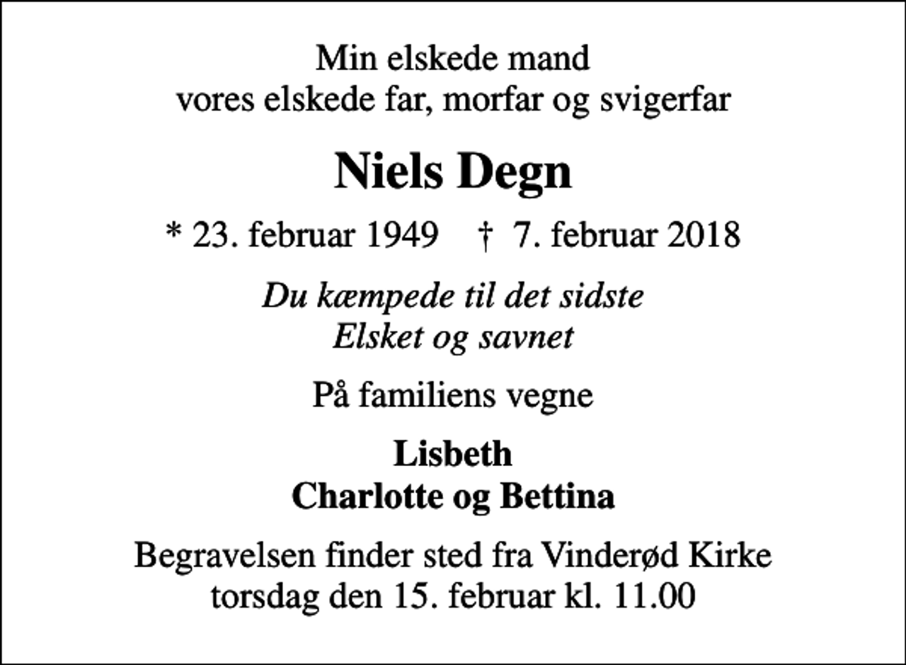 <p>Min elskede mand vores elskede far, morfar og svigerfar<br />Niels Degn<br />* 23. februar 1949 ✝ 7. februar 2018<br />Du kæmpede til det sidste Elsket og savnet<br />På familiens vegne<br />Lisbeth Charlotte og Bettina<br />Begravelsen finder sted fra Vinderød Kirke torsdag den 15. februar kl. 11.00</p>
