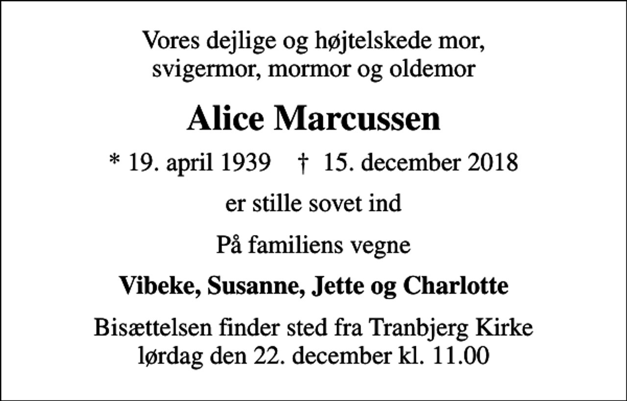 <p>Vores dejlige og højtelskede mor, svigermor, mormor og oldemor<br />Alice Marcussen<br />* 19. april 1939 ✝ 15. december 2018<br />er stille sovet ind<br />På familiens vegne<br />Vibeke, Susanne, Jette og Charlotte<br />Bisættelsen finder sted fra Tranbjerg Kirke lørdag den 22. december kl. 11.00</p>