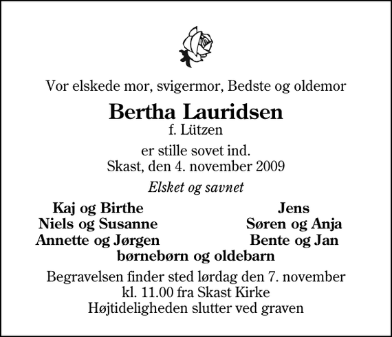 <p>Vor elskede mor, svigermor, Bedste og oldemor<br />Bertha Lauridsen<br />f. Lützen<br />er stille sovet ind. Skast, den 4. november 2009<br />Elsket og savnet<br />Kaj og Birthe<br />Jens<br />Niels og Susanne<br />Søren og Anja<br />Annette og Jørgen<br />Bente og Jan<br />Begravelsen finder sted lørdag den 7. november kl. 11.00 fra Skast Kirke Højtideligheden slutter ved graven</p>