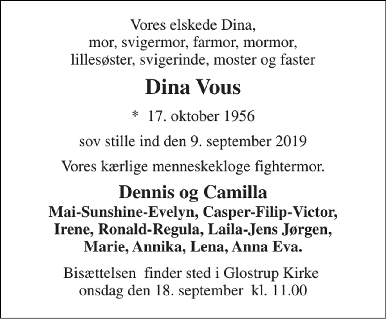 <p>Vores elskede Dina. Mor, svigermor, farmor, mormor, lillesøster, svigerinde, moster og faster<br />Dina Vous<br />*​ 17. oktober 1956<br />sov stille ind den 9. september 2019<br />Vores kærlige menneskekloge fightermor.<br />Dennis og Camilla Mai-Sunshine-Evelyn, Casper-Filip-Victor, Irene, Ronald-Regula, Laila- Jens Jørgen, Marie, Annika, Lena, Anna Eva.<br />Bisættelsen​ finder sted i Glostrup Kirke​ onsdag den 18. september​ kl. 11.00</p>