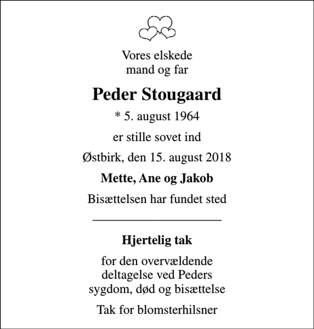 <p>Vores elskede mand og far<br />Peder Stougaard<br />* 5. august 1964<br />er stille sovet ind<br />Østbirk, den 15. august 2018<br />Mette, Ane og Jakob<br />Bisættelsen har fundet sted<br />Hjertelig tak<br />for den overvældende deltagelse ved Peders sygdom, død og bisættelse<br />Tak for blomsterhilsner</p>
