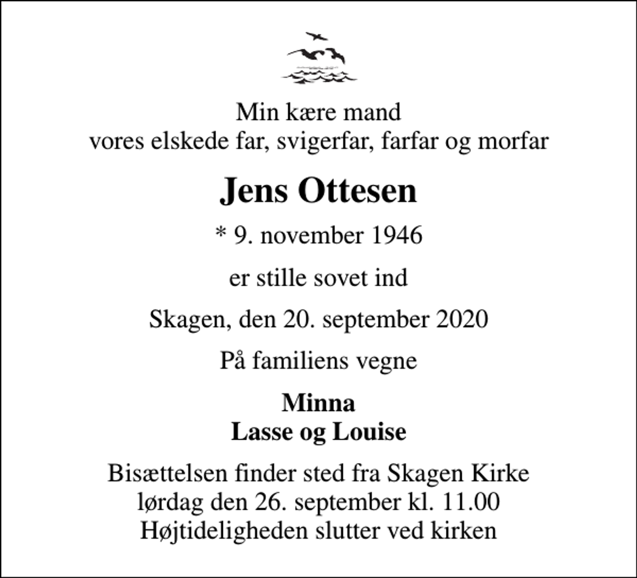 <p>Min kære mand vores elskede far, svigerfar, farfar og morfar<br />Jens Ottesen<br />* 9. november 1946<br />er stille sovet ind<br />Skagen, den 20. september 2020<br />På familiens vegne<br />Minna Lasse og Louise<br />Bisættelsen finder sted fra Skagen Kirke lørdag den 26. september kl. 11.00 Højtideligheden slutter ved kirken</p>