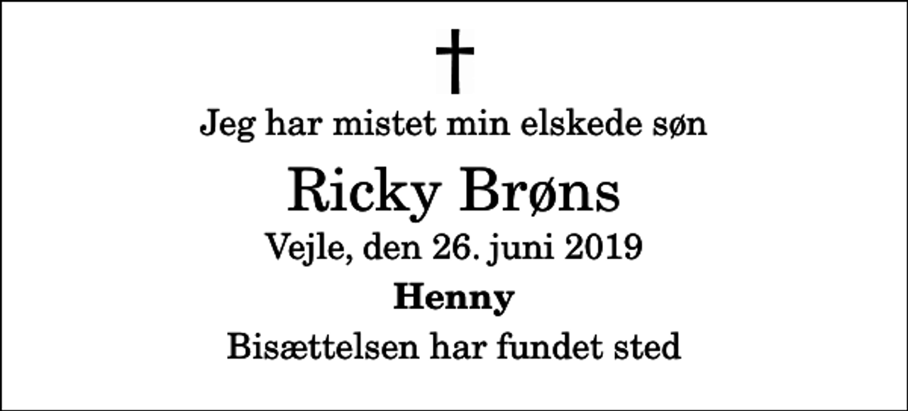 <p>Jeg har mistet min elskede søn<br />Ricky Brøns<br />Vejle, den 26. juni 2019<br />Henny<br />Bisættelsen har fundet sted</p>
